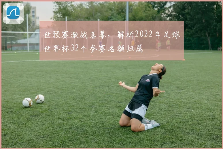 世预赛激战落幕，解析2022年足球世界杯32个参赛名额归属